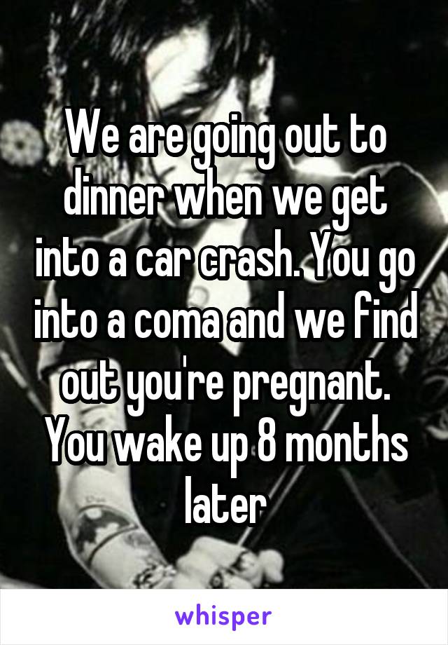 We are going out to dinner when we get into a car crash. You go into a coma and we find out you're pregnant. You wake up 8 months later