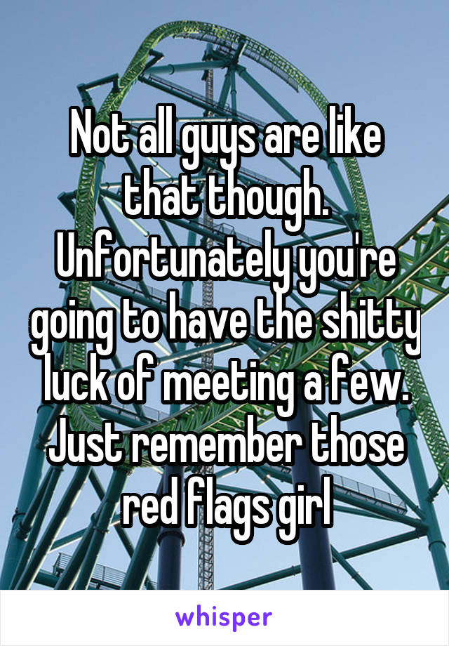 Not all guys are like that though. Unfortunately you're going to have the shitty luck of meeting a few. Just remember those red flags girl