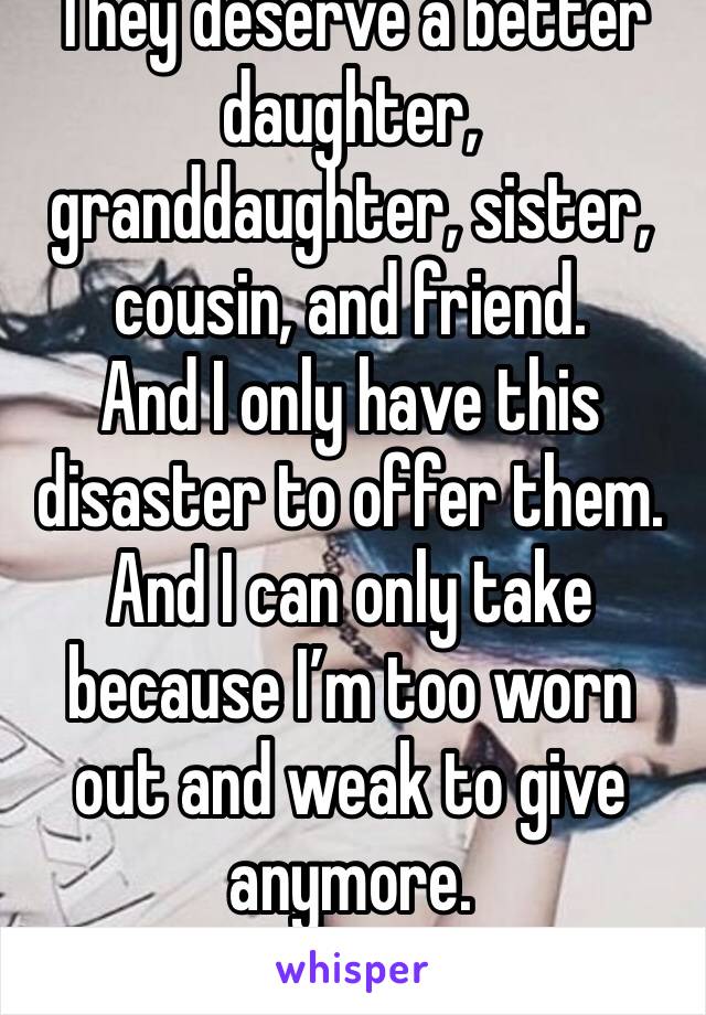 They deserve a better daughter, granddaughter, sister, cousin, and friend. 
And I only have this disaster to offer them. 
And I can only take because I’m too worn out and weak to give anymore. 