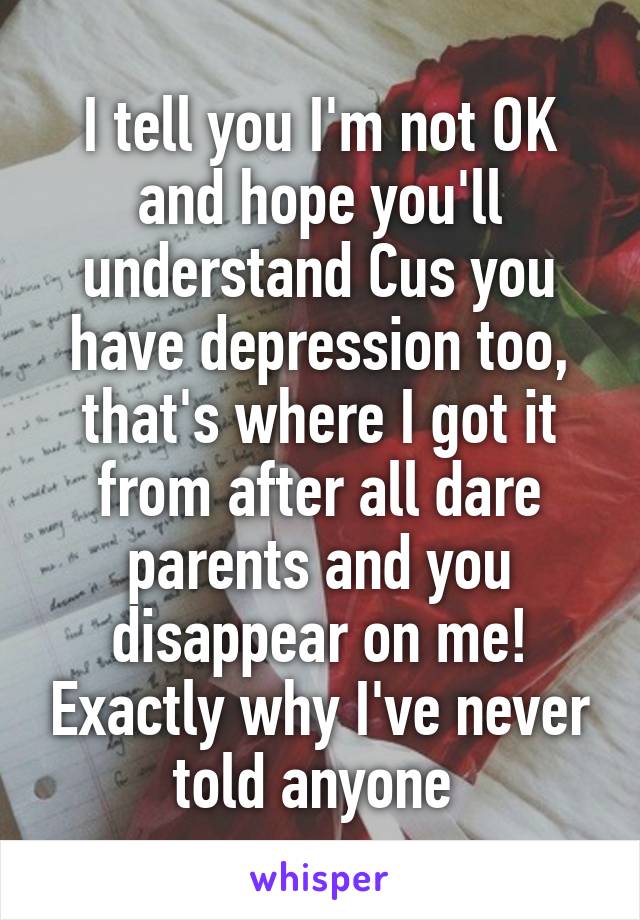 I tell you I'm not OK and hope you'll understand Cus you have depression too, that's where I got it from after all dare parents and you disappear on me! Exactly why I've never told anyone 