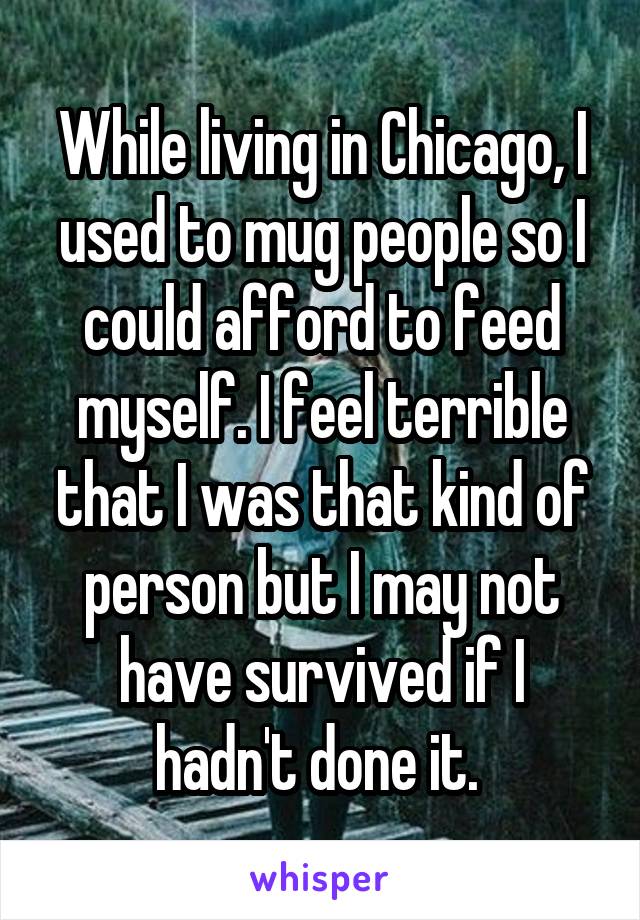 While living in Chicago, I used to mug people so I could afford to feed myself. I feel terrible that I was that kind of person but I may not have survived if I hadn't done it. 
