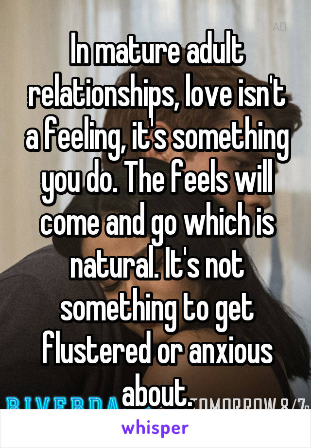 In mature adult relationships, love isn't a feeling, it's something you do. The feels will come and go which is natural. It's not something to get flustered or anxious about.
