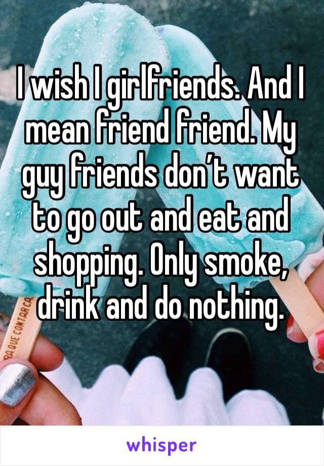 I wish I girlfriends. And I mean friend friend. My guy friends don’t want to go out and eat and shopping. Only smoke, drink and do nothing. 