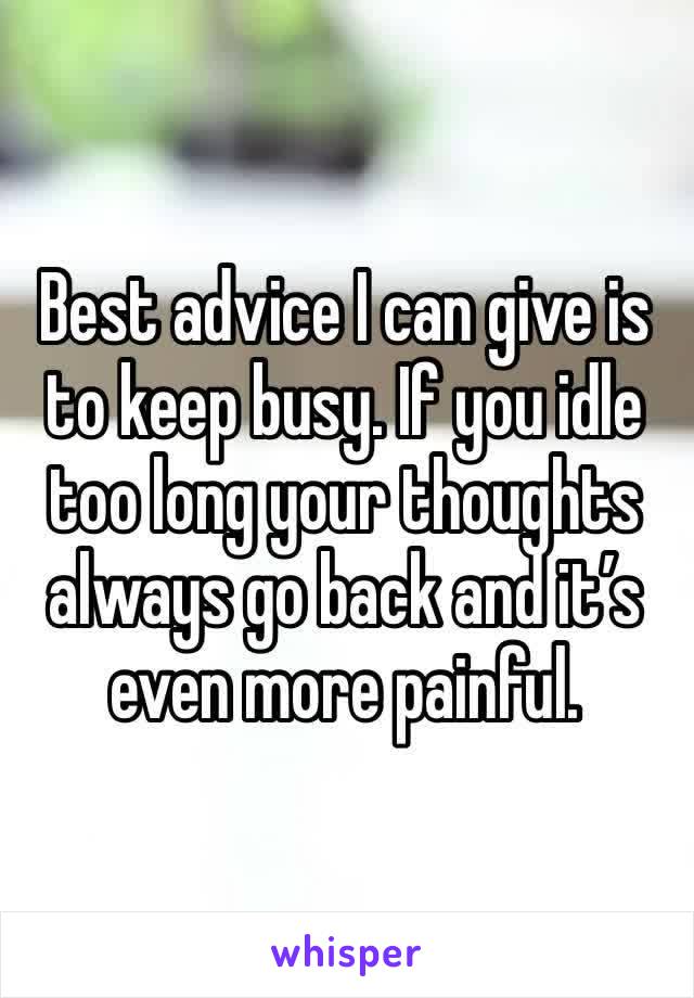 Best advice I can give is to keep busy. If you idle too long your thoughts always go back and it’s even more painful. 