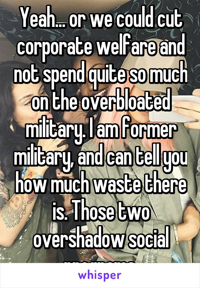 Yeah... or we could cut corporate welfare and not spend quite so much on the overbloated military. I am former military, and can tell you how much waste there is. Those two overshadow social programs.