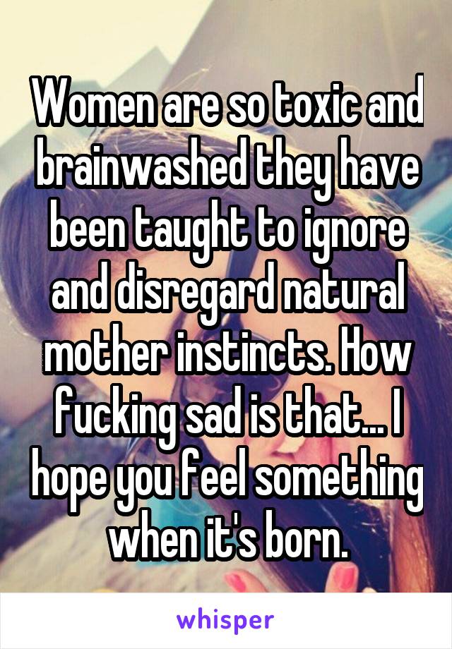 Women are so toxic and brainwashed they have been taught to ignore and disregard natural mother instincts. How fucking sad is that... I hope you feel something when it's born.