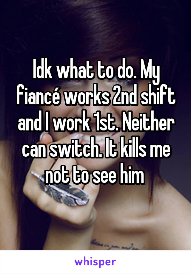 Idk what to do. My fiancé works 2nd shift and I work 1st. Neither can switch. It kills me not to see him 
