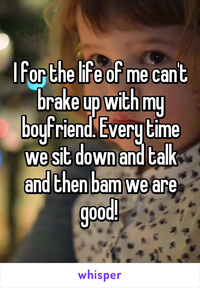 I for the life of me can't brake up with my boyfriend. Every time we sit down and talk and then bam we are good! 