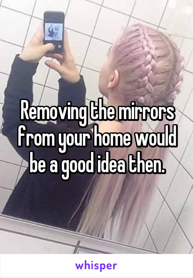 Removing the mirrors from your home would be a good idea then.