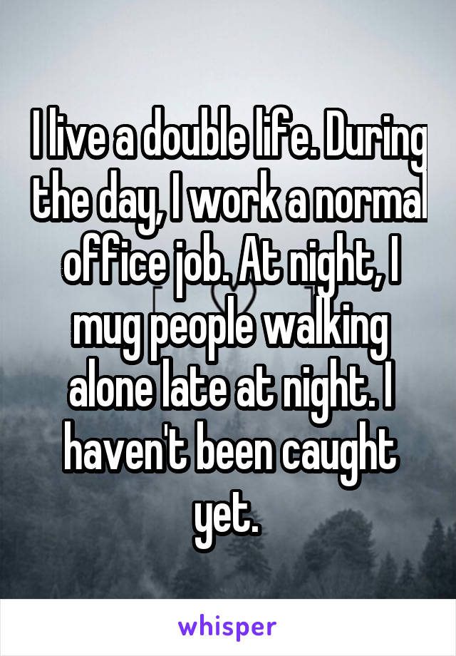 I live a double life. During the day, I work a normal office job. At night, I mug people walking alone late at night. I haven't been caught yet. 