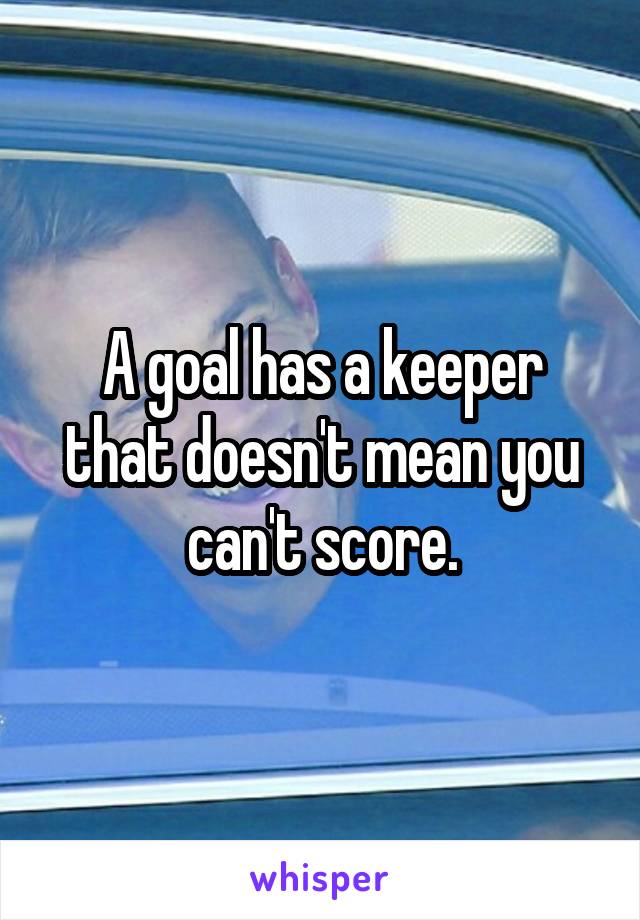 A goal has a keeper that doesn't mean you can't score.