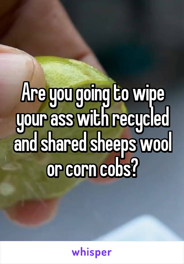 Are you going to wipe your ass with recycled and shared sheeps wool or corn cobs?