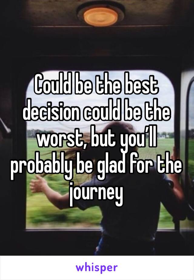 Could be the best decision could be the worst, but you’ll probably be glad for the journey 