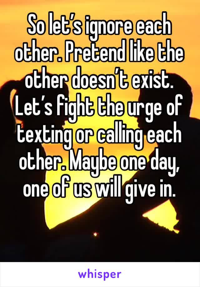 So let’s ignore each other. Pretend like the other doesn’t exist. Let’s fight the urge of texting or calling each other. Maybe one day, one of us will give in. 