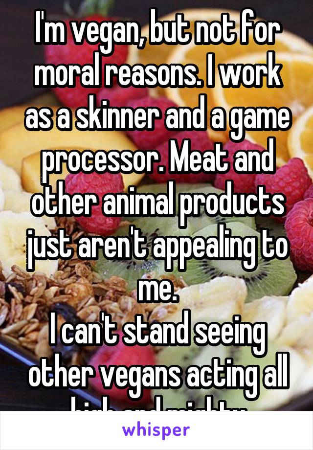 I'm vegan, but not for moral reasons. I work as a skinner and a game processor. Meat and other animal products just aren't appealing to me.
I can't stand seeing other vegans acting all high and mighty