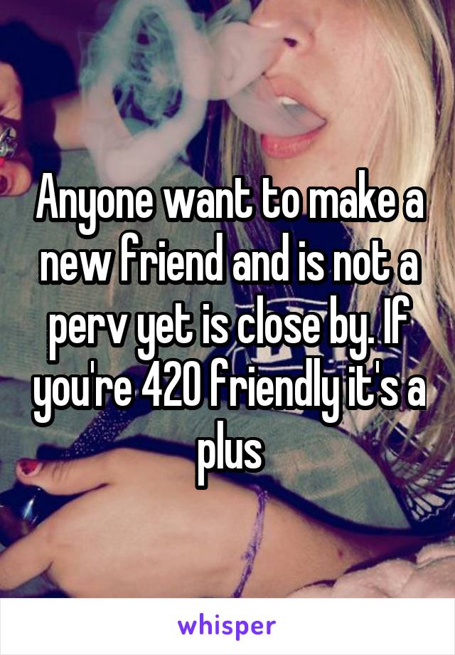 Anyone want to make a new friend and is not a perv yet is close by. If you're 420 friendly it's a plus