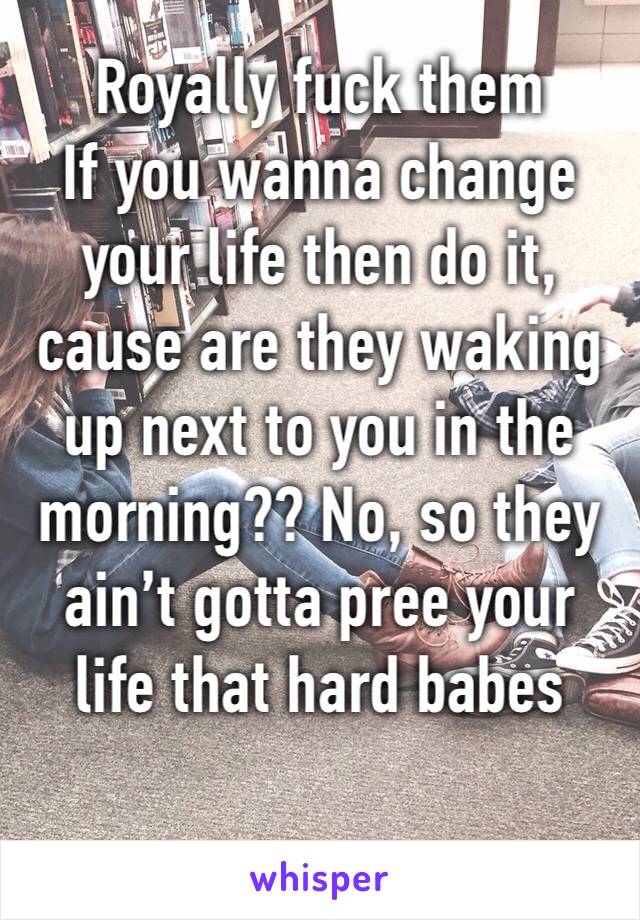 Royally fuck them
If you wanna change your life then do it, cause are they waking up next to you in the morning?? No, so they ain’t gotta pree your life that hard babes