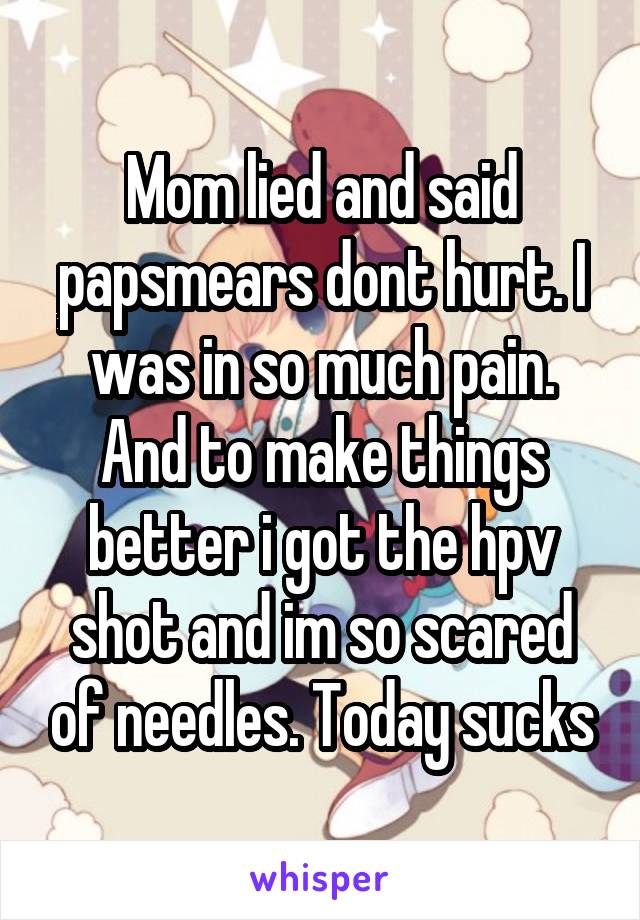 Mom lied and said papsmears dont hurt. I was in so much pain. And to make things better i got the hpv shot and im so scared of needles. Today sucks