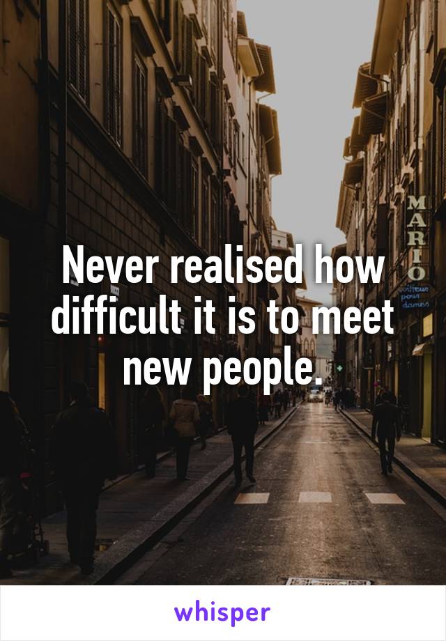 Never realised how difficult it is to meet new people.