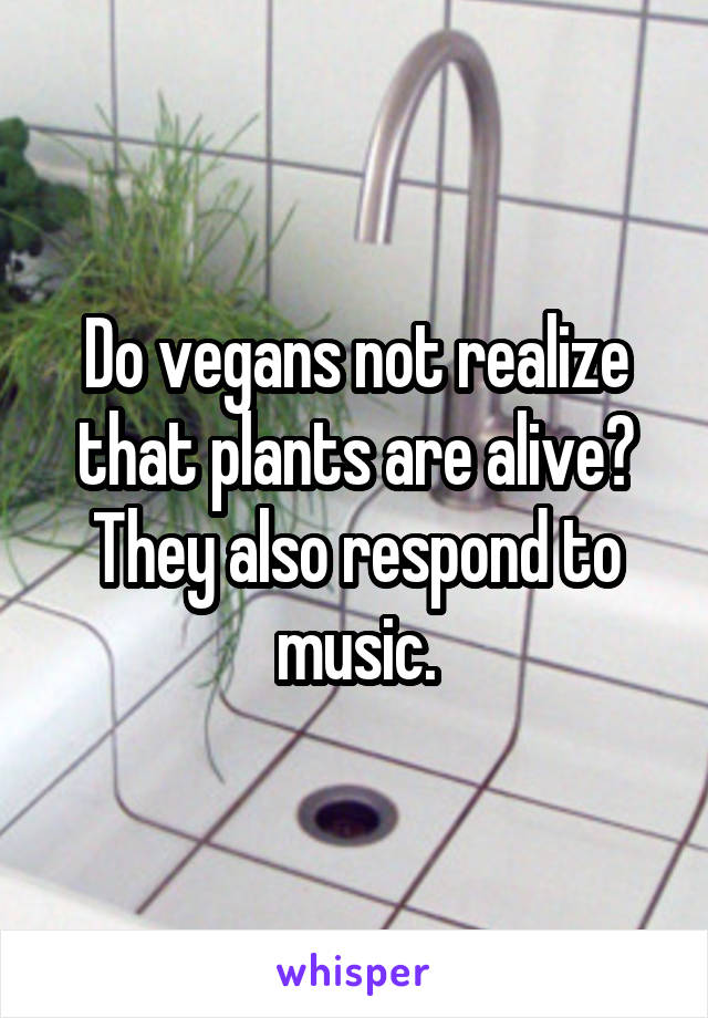 Do vegans not realize that plants are alive? They also respond to music.