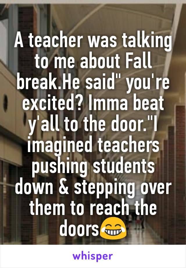 A teacher was talking to me about Fall break.He said" you're excited? Imma beat y'all to the door."I imagined teachers pushing students down & stepping over them to reach the doors😂