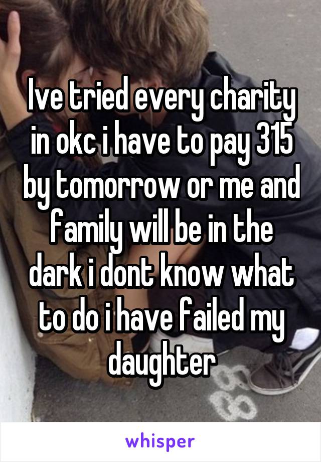 Ive tried every charity in okc i have to pay 315 by tomorrow or me and family will be in the dark i dont know what to do i have failed my daughter