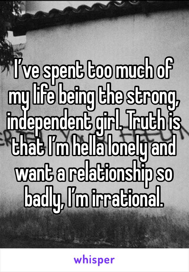 I’ve spent too much of my life being the strong, independent girl. Truth is that I’m hella lonely and want a relationship so badly, I’m irrational.