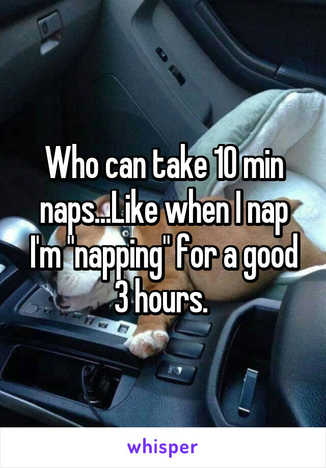 Who can take 10 min naps...Like when I nap I'm "napping" for a good 3 hours. 