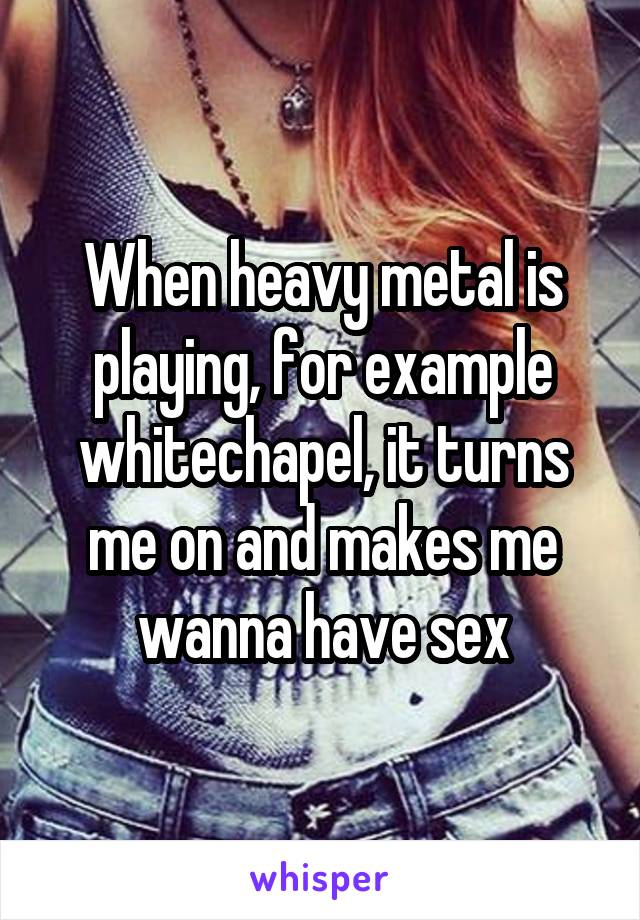 When heavy metal is playing, for example whitechapel, it turns me on and makes me wanna have sex