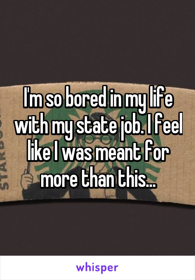 I'm so bored in my life with my state job. I feel like I was meant for more than this...