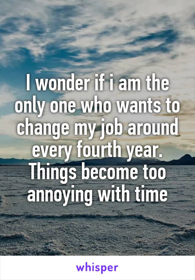 I wonder if i am the only one who wants to change my job around every fourth year. Things become too annoying with time