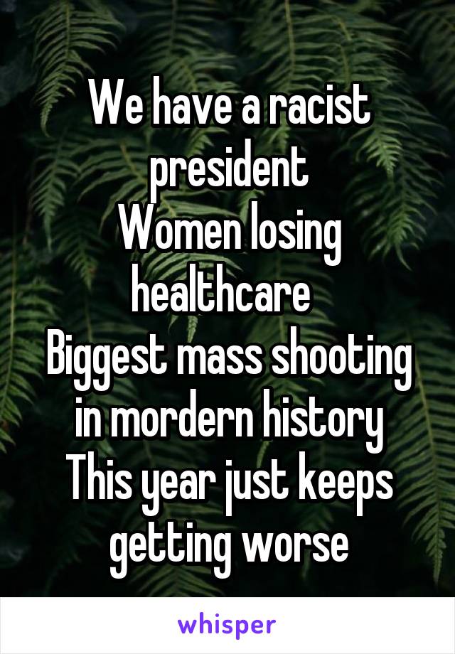 We have a racist president
Women losing healthcare  
Biggest mass shooting in mordern history
This year just keeps getting worse