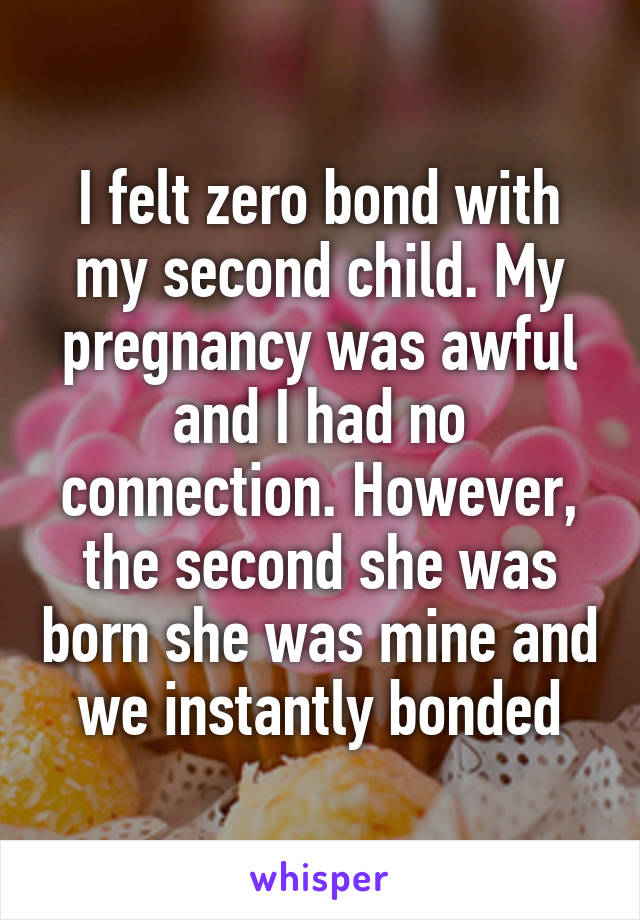 I felt zero bond with my second child. My pregnancy was awful and I had no connection. However, the second she was born she was mine and we instantly bonded