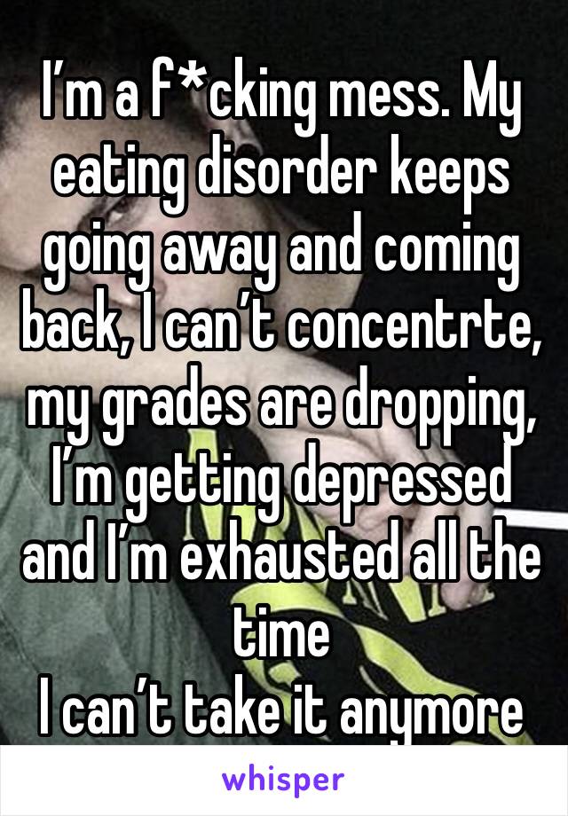 I’m a f*cking mess. My eating disorder keeps going away and coming back, I can’t concentrte, my grades are dropping, I’m getting depressed and I’m exhausted all the time 
I can’t take it anymore