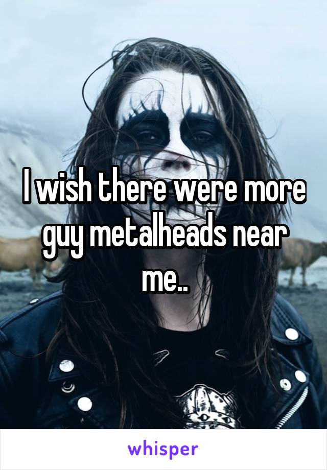 I wish there were more guy metalheads near me..