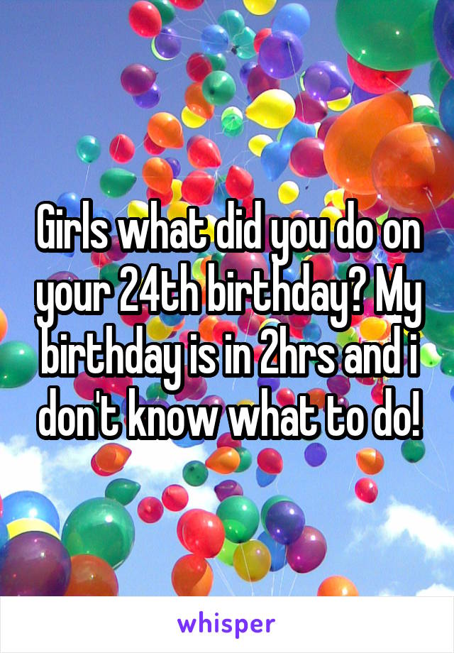 Girls what did you do on your 24th birthday? My birthday is in 2hrs and i don't know what to do!