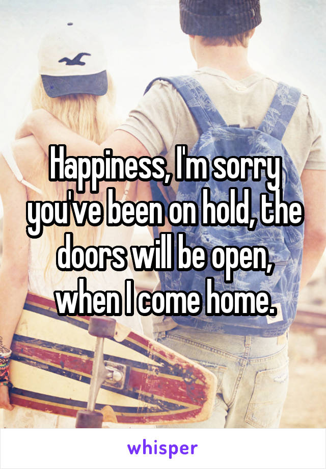 Happiness, I'm sorry you've been on hold, the doors will be open, when I come home.