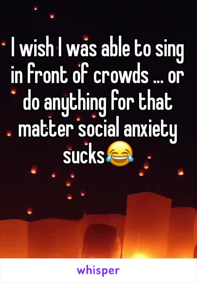 I wish I was able to sing in front of crowds ... or do anything for that matter social anxiety sucks😂