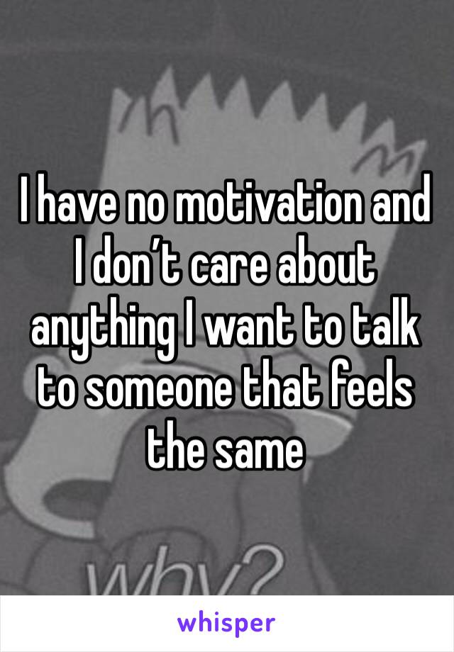 I have no motivation and I don’t care about anything I want to talk to someone that feels the same