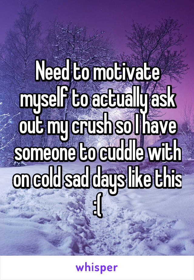 Need to motivate myself to actually ask out my crush so I have someone to cuddle with on cold sad days like this :(