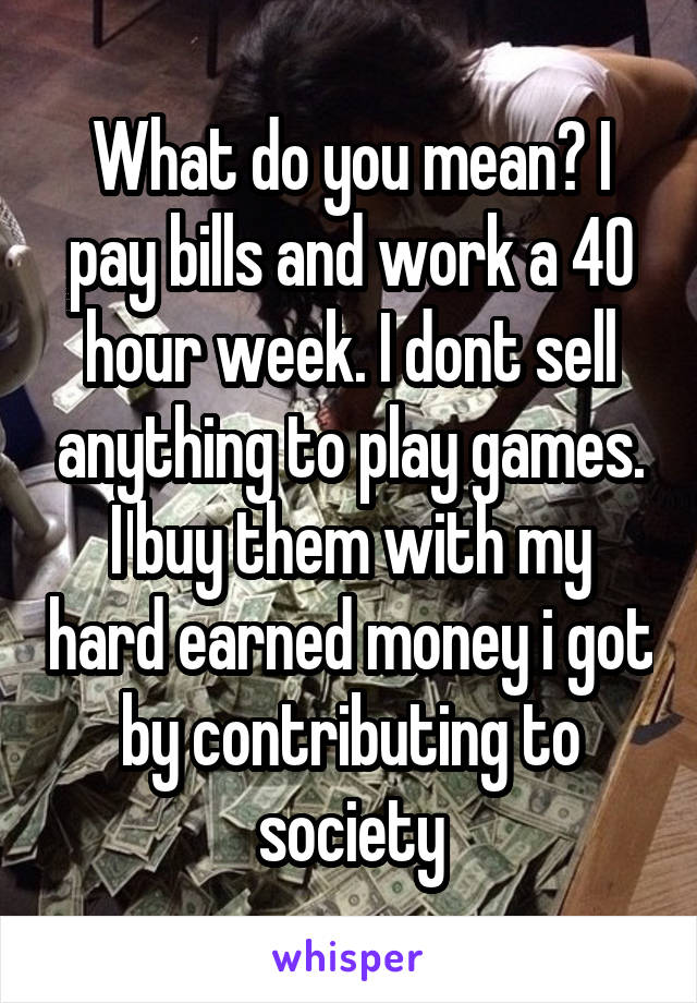 What do you mean? I pay bills and work a 40 hour week. I dont sell anything to play games. I buy them with my hard earned money i got by contributing to society