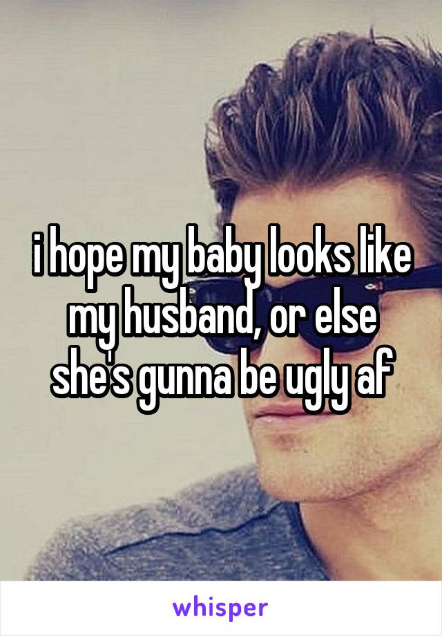 i hope my baby looks like my husband, or else she's gunna be ugly af