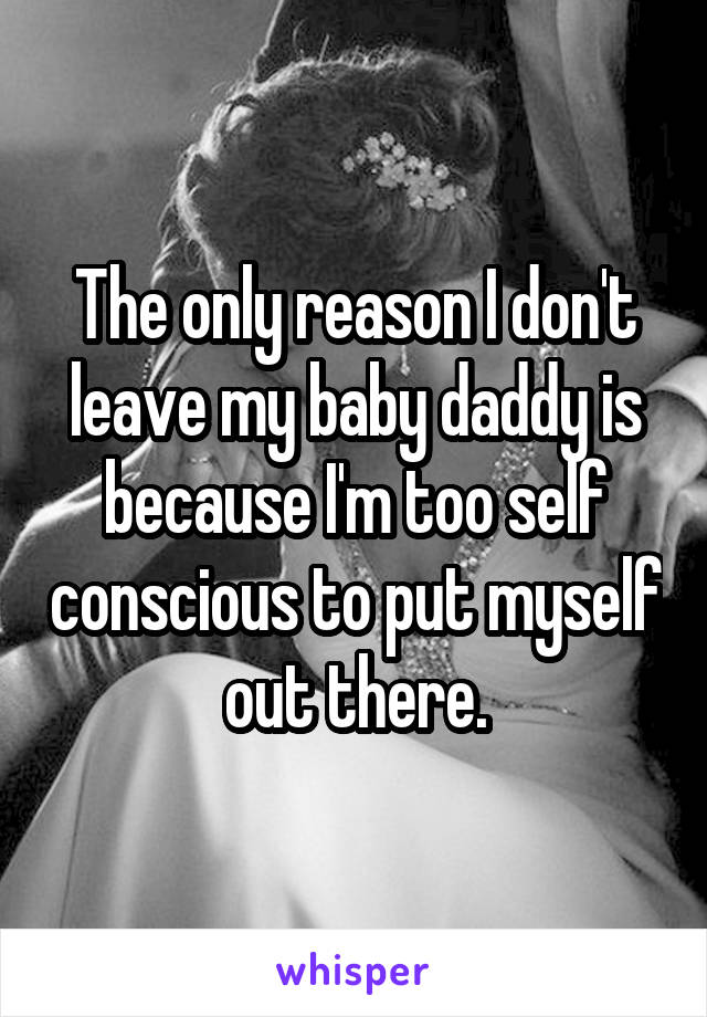 The only reason I don't leave my baby daddy is because I'm too self conscious to put myself out there.