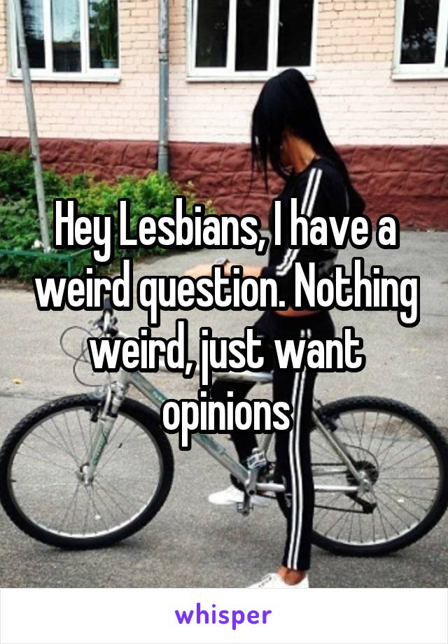 Hey Lesbians, I have a weird question. Nothing weird, just want opinions