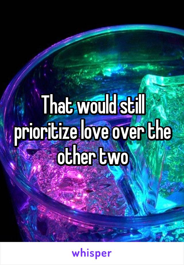 That would still prioritize love over the other two