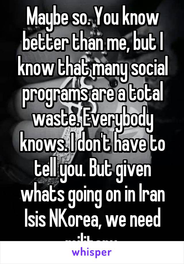 Maybe so. You know better than me, but I know that many social programs are a total waste. Everybody knows. I don't have to tell you. But given whats going on in Iran Isis NKorea, we need military.