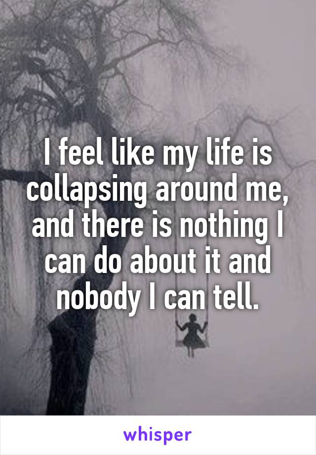 I feel like my life is collapsing around me, and there is nothing I can do about it and nobody I can tell.