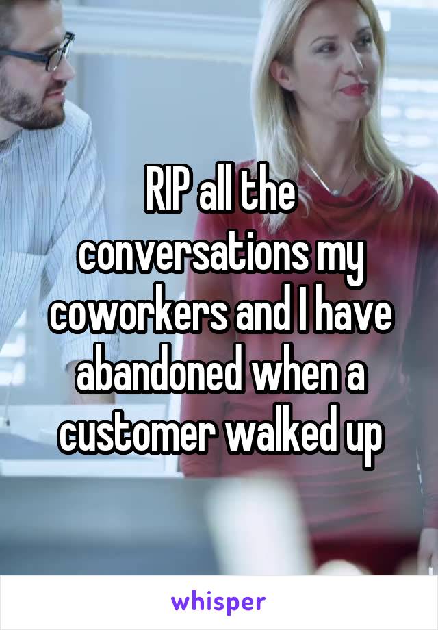 RIP all the conversations my coworkers and I have abandoned when a customer walked up