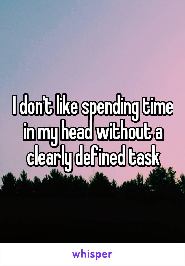 I don't like spending time in my head without a clearly defined task