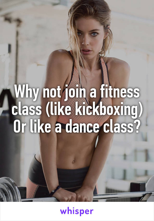 Why not join a fitness class (like kickboxing) Or like a dance class?